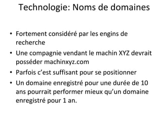 Technologie: Noms de domaines Fortement considéré par les engins de recherche Une compagnie vendant le machin XYZ devrait posséder machinxyz.com Parfois c’est suffisant pour se positionner Un domaine enregistré pour une durée de 10 ans pourrait performer mieux qu’un domaine enregistré pour 1 an. 