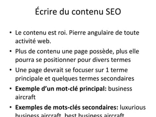 Écrire du contenu SEO Le contenu est roi. Pierre angulaire de toute activité web.  Plus de contenu une page possède, plus elle pourra se positionner pour divers termes Une page devrait se focuser sur 1 terme principale et quelques termes secondaires Exemple d’un mot-clé principal:  business aircraft Exemples de mots-clés secondaires:  luxurious business aircraft, best business aircraft 