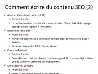 Analyse Sémantique Latente (LSA) Priorité:  Élevée La pertinence d’un mot-clé dans son contexte. Champ lexical de la page appropriée par rapport à l’industrie. Densité de mots-clés: Priorité:  Élevée Nombre d’occurences d’un mot X/ nombre total de mots sur la page = densité Généralement entre 1-6%. Ne pas abuser! Contenu dupliqué Priorité:  Élevée Créez dès que c’est possible du contenu original. Du contenu déjà utilisé a peu de valeur en terme de positionnement. Mise à jour du contenu Priorité:  Élevée Mettez à jour votre contenu régulièrement Comment écrire du contenu SEO  (2) 