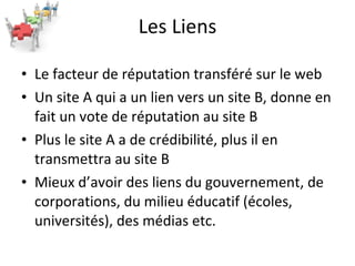 Les Liens Le facteur de réputation transféré sur le web Un site A qui a un lien vers un site B, donne en fait un vote de réputation au site B Plus le site A a de crédibilité, plus il en transmettra au site B Mieux d’avoir des liens du gouvernement, de corporations, du milieu éducatif (écoles, universités), des médias etc. 