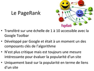 Le PageRank Transféré sur une échelle de 1 à 10 accessible avec la Google Toolbar Développé par Google et était à un moment un des composants clés de l’algorithme N’est plus critique mais est toujours une mesure intéressante pour évaluer la popularité d’un site Uniquement basé sur la popularité en terme de liens d’un site 