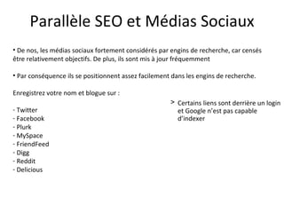 Parallèle SEO et Médias Sociaux De nos, les médias sociaux fortement considérés par engins de recherche, car censés être relativement objectifs. De plus, ils sont mis à jour fréquemment Par conséquence ils se positionnent assez facilement dans les engins de recherche. Enregistrez votre nom et blogue sur : Twitter Facebook Plurk MySpace FriendFeed Digg Reddit Delicious Certains   liens sont derrière un login et Google n’est pas capable d’indexer 