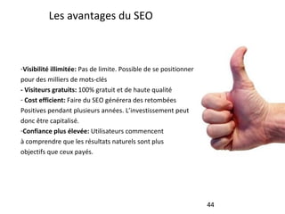 Les avantages du SEO Visibilité illimitée:  Pas de limite. Possible de se positionner pour des milliers de mots-clés - Visiteurs gratuits:  100% gratuit et de haute qualité Cost efficient:  Faire du SEO générera des retombées Positives pendant plusieurs années. L’investissement peut donc être capitalisé. Confiance plus élevée:  Utilisateurs commencent à comprendre que les résultats naturels sont plus objectifs que ceux payés. 