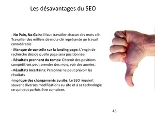 Les désavantages du SEO - No Pain, No Gain:  Il faut travailler chacun des mots-clé. Travailler des milliers de mots-clé représente un travail considérable - Manque de contrôle sur la landing page:  L’engin de recherche décide quelle page sera positionnée - Résultats prennent du temps:  Obtenir des positions compétitives peut prendre des mois, voir des années. - Résultats incertains:  Personne ne peut prévoir les résultats Implique des changements au site:  Le SEO requiert souvent diverses modifications au site et à sa technologie ce qui peut parfois être complexe. 