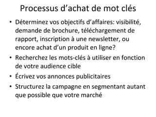 Processus d’achat de mot clés Déterminez vos objectifs d’affaires: visibilité, demande de brochure, téléchargement de rapport, inscription à une newsletter, ou encore achat d’un produit en ligne? Recherchez les mots-clés à utiliser en fonction de votre audience cible Écrivez vos annonces publicitaires Structurez la campagne en segmentant autant que possible que votre marché 