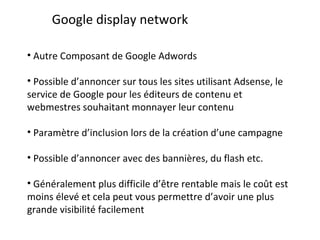 Google display network Autre Composant de Google Adwords Possible d’annoncer sur tous les sites utilisant Adsense, le service de Google pour les éditeurs de contenu et webmestres souhaitant monnayer leur contenu Paramètre d’inclusion lors de la création d’une campagne Possible d’annoncer avec des bannières, du flash etc. Généralement plus difficile d’être rentable mais le coût est moins élevé et cela peut vous permettre d’avoir une plus grande visibilité facilement 