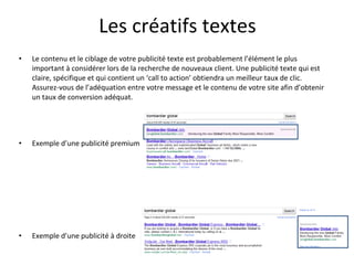 Les créatifs textes Le contenu et le ciblage de votre publicité texte est probablement l’élément le plus important à considérer lors de la recherche de nouveaux client. Une publicité texte qui est claire, spécifique et qui contient un ‘call to action’ obtiendra un meilleur taux de clic. Assurez-vous de l’adéquation entre votre message et le contenu de votre site afin d’obtenir un taux de conversion adéquat. Exemple d’une publicité premium Exemple d’une publicité à droite 