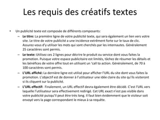 Les requis des créatifs textes Un publicité texte est composée de différents composants: Le titre:  La première ligne de votre publicité texte, qui sera également un lien vers votre site. Le titre de votre publicité a une incidence extrêment forte sur le taux de clic. Assurez-vous d’y utiliser les mots qui sont cherchés par les internautes. Généralement 25 caractères sont permis. Le texte:  Utilisez ces 2 lignes pour décrire le produit ou service dont vous faites la promotion. Puisque votre espace publicitaire est limités, tâchez de résumer les détails et les bénéfices de votre offre tout en utilisant un ‘call to action.   Généralement, de 70 à 100 caractères sont permis. L’URL affiché:  La dernière ligne est utilisé pour afficher l’URL du site dont vous faites la promotion. L’objectif est de donner à l’utilisateur une idée claire du site qu’ils visiteront si ils cliquent sur la publicité.  L’URL effectif:   Finalement, un URL effectif devra également être décidé. C’est l’URL vers laquelle l’utilisateur sera effectivement redirigé. Cet URL exact n’est pas visible dans votre publicité puisqu’il peut être très long. Il faut bien évidemment que le visiteur soit envoyé vers la page correspondant le mieux à sa requête. 