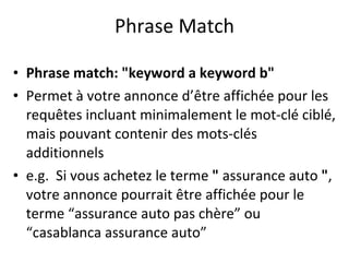 Phrase Match Phrase match: "keyword a keyword b"  Permet à votre annonce d’être affichée pour les requêtes incluant minimalement le mot-clé ciblé, mais pouvant contenir des mots-clés additionnels e.g.  Si vous achetez le terme  "  assurance auto  " , votre annonce pourrait être affichée pour le terme “assurance auto pas ch ère ” ou “casablanca assurance auto” 