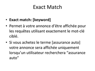 Exact Match Exact match: [keyword]  Permet à votre annonce d’être affichée pour les requêtes utilisant exactement le mot-clé ciblé.  Si vous achetez le terme [assurance auto] votre annonce sera affichée uniquement lorsqu’un utilisateur recherchera “assurance auto” 