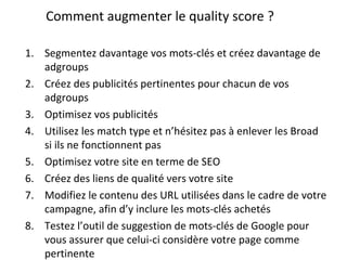 Comment augmenter le quality score ? Segmentez davantage vos mots-clés et créez davantage de adgroups Créez des publicités pertinentes pour chacun de vos adgroups Optimisez vos publicités Utilisez les match type et n’hésitez pas à enlever les Broad si ils ne fonctionnent pas Optimisez votre site en terme de SEO Créez des liens de qualité vers votre site Modifiez le contenu des URL utilisées dans le cadre de votre campagne, afin d’y inclure les mots-clés achetés Testez l’outil de suggestion de mots-clés de Google pour vous assurer que celui-ci considère votre page comme pertinente 