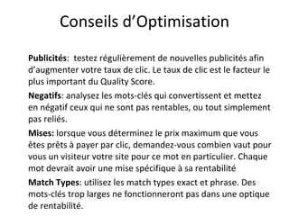 Conseils d’Optimisation Publicités :  testez régulièrement de nouvelles publicités afin d’augmenter votre taux de clic. Le taux de clic est le facteur le plus important du Quality Score.  Negatifs : analysez les mots-clés qui convertissent et mettez en négatif ceux qui ne sont pas rentables, ou tout simplement pas reliés.  Mises:  lorsque vous déterminez le prix maximum que vous êtes prêts à payer par clic, demandez-vous combien vaut pour vous un visiteur votre site pour ce mot en particulier. Chaque mot devrait avoir une mise spécifique à sa rentabilité Match Types : utilisez les match types exact et phrase. Des mots-clés trop larges ne fonctionneront pas dans une optique de rentabilité. 
