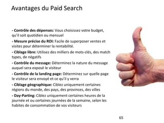 Avantages du Paid Search - Contrôle des dépenses:  Vous choisissez votre budget, qu’il soit quotidien ou mensuel - Mesure précise du ROI:  Facile de superposer ventes et visites pour déterminer la rentabilité. - Ciblage libre:  Utilisez des milliers de mots-clés, des match types, de négatifs - Contrôle du message:  Déterminez la nature du message auquel sera exposé le visiteur - Contrôle de la landing page:  Déterminez sur quelle page le visiteur sera envoyé et ce qu’il y verra - Ciblage géographique:  Ciblez uniquement certaines régions du monde, des pays, des provinces, des villes - Day-Parting:  Ciblez uniquement certaines heures de la journée et ou certaines journées de la semaine, selon les habites de consommation de vos visiteurs 