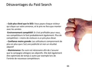 Désavantages du Paid Search - Coût plus élevé que le SEO:  Vous payez chaque visiteur qui clique sur votre annonce, et le prix ne fera que monter avec les années Environnement compétitif:  Si c’est profitable pour vous, vos compétiteurs le font probablement également. Plus de compétition = moins de visiteurs à un prix plus élevé. - Confiance moins grande:  Les utilisateurs comprennent de plus en plus que c’est une publicité et non un résultat objectif - Maintenance:  Du suivi est nécessaire afin de s’assurer que la campagne atteigne ses objectifs. Elle doit également être optimisée de temps à autre par exemple lors de l’entrée de nouveaux compétiteurs 