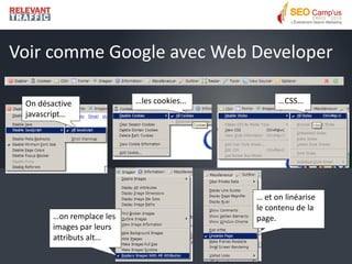 Voir comme Google avec Web Developer

 On désactive              …les cookies…         …CSS…
 javascript…




                                           … et on linéarise
                                           le contenu de la
        …on remplace les                   page.
        images par leurs
        attributs alt…
 