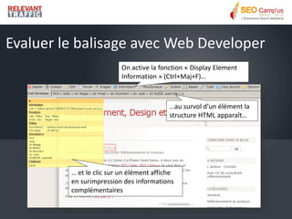 Evaluer le balisage avec Web Developer
                          On active la fonction « Display Element
                          Information » (Ctrl+Maj+F)…



                                          …au survol d’un élément la
                                          structure HTML apparaît…




         … et le clic sur un élément affiche
         en surimpression des informations
         complémentaires
 
