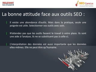 La bonne attitude face aux outils SEO :
  |   Il existe une abondance d’outils. Mais dans la pratique, seule une
      poignée est utile. Selectionner vos outils avec soin.

  |   N’attendez pas que les outils fassent le travail à votre place. Ils sont
      une aide à l’analyse, ils ne se substituent pas à celle-ci.

  |   L’interprétation des données est aussi importante que les données
      elles-mêmes. Elle ne peut être qu’humaine.
 