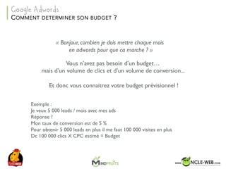 SEO	Camp	Tunis	– Avril	2017
« Bonjour, combien je dois mettre chaque mois
en adwords pour que ca marche ? »
Vous n’avez pas besoin d’un budget…
mais d’un volume de clics et d’un volume de conversion...
Et donc vous connaitrez votre budget prévisionnel !
COMMENT DETERMINER SON BUDGET ?
Google Adwords
Exemple :
Je veux 5 000 leads / mois avec mes ads
Réponse ?
Mon taux de conversion est de 5 %
Pour obtenir 5 000 leads en plus il me faut 100 000 visites en plus
Dc 100 000 clics X CPC estimé = Budget
 