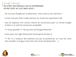 SEO	Camp	Tunis	– Avril	2017
Ce n’est pas Google qui va déterminer votre coût au clic maisVous !
Le but n’est pas d’être visible partout sur toutes les expressions clés
mais de disposer d’un certain volume de conversions pour un certain budget
et donc à un coût de conversion acceptable
=> Si pas possible => Ne pas faire de Google Adwords !
(c’est juste une règle d’économie d’entreprise de base !)
=> Et il y a toujours des solutions (ne pas se positionner sur tous les mots
clés, travailler sa longue traine, faire des choix, Facebook Ads …)
CE N’EST PAS GOOGLE QUI VA DETERMINER
VOTRE COÛT AU CLIC MAIS VOUS !
Google Adwords
 