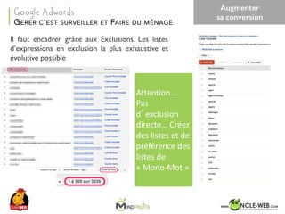 SEO	Camp	Tunis	– Avril	2017
Il faut encadrer grâce aux Exclusions. Les listes
d’expressions en exclusion la plus exhaustive et
évolutive possible
Attention….	
Pas	
d’exclusion	
directe…	Créez	
des	listes	et	de	
préférence	des	
listes	de	
« Mono-Mot »		
GERER C’EST SURVEILLER ET FAIRE DU MÉNAGE
Google Adwords
Augmenter
sa conversion
 