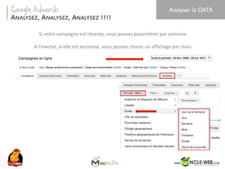 SEO	Camp	Tunis	– Avril	2017
Si	votre	campagne	est	récente,	vous	pouvez	paramétrer	par	semaine.
A	l’inverse,	si	elle	est	ancienne,	vous	pouvez	choisir	un	affichage	par	mois.
38
ANALYSEZ, ANALYSEZ, ANALYSEZ !!!!
Google Adwords Analyser la DATA
 