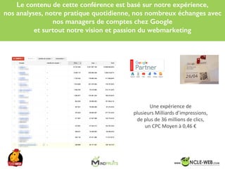 SEO	Camp	Tunis	– Avril	2017
Le contenu de cette conférence est basé sur notre expérience,
nos analyses, notre pratique quotidienne, nos nombreux échanges avec
nos managers de comptes chez Google
et surtout notre vision et passion du webmarketing
Une	expérience	de	
plusieurs	Milliards	d’impressions,	
de	plus	de	36	millions	de	clics,	
un	CPC	Moyen	à	0,46	€
 