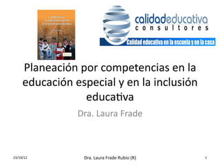 Planeación	
  por	
  competencias	
  en	
  la	
  
       educación	
  especial	
  y	
  en	
  la	
  inclusión	
  
                      educa3va	
  
                        Dra.	
  Laura	
  Frade	
  



23/10/12	
                Dra.	
  Laura	
  Frade	
  Rubio	
  (R)	
     1	
  
 