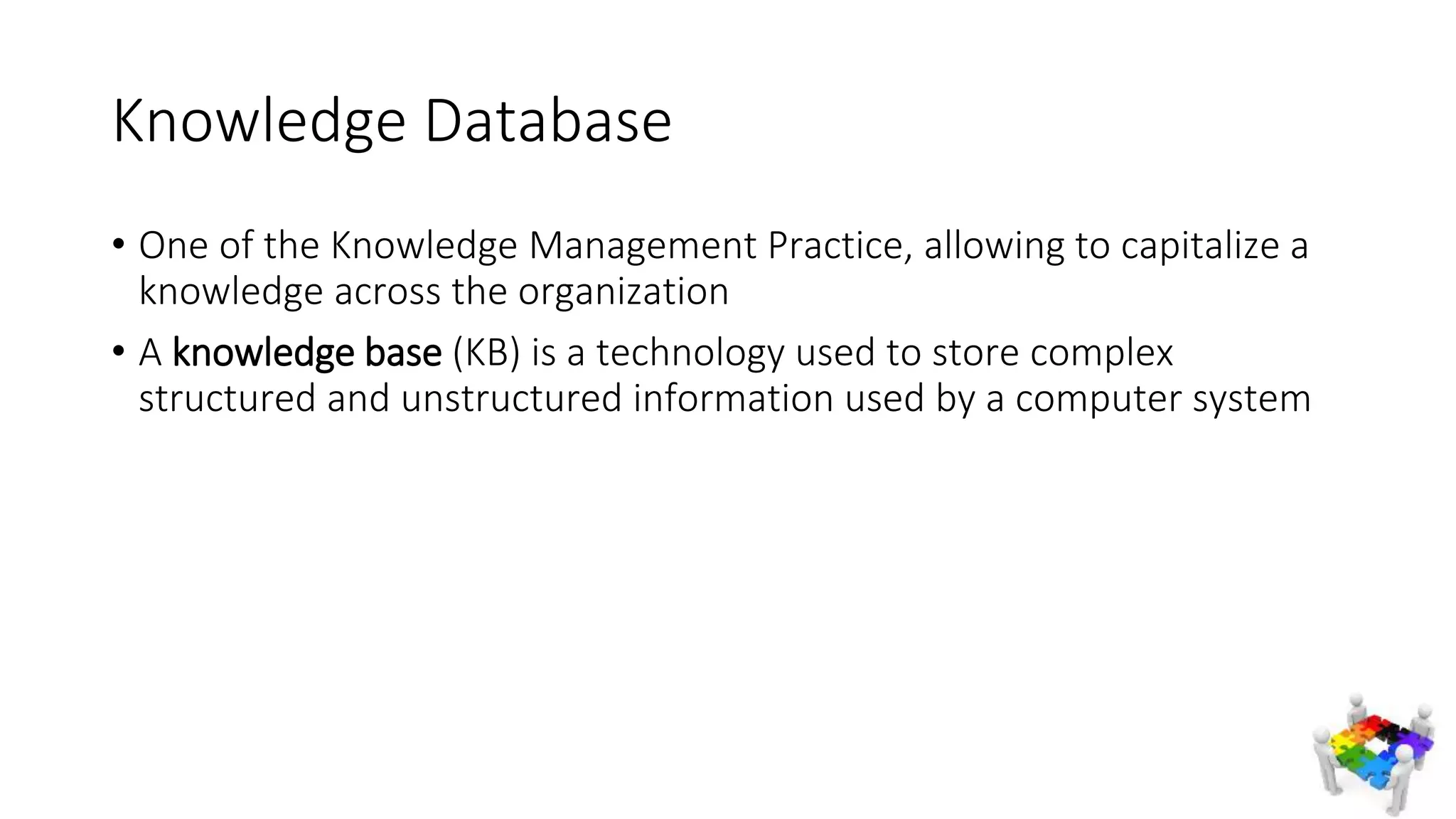 Knowledge Database
• One of the Knowledge Management Practice, allowing to capitalize a
knowledge across the organization
• A knowledge base (KB) is a technology used to store complex
structured and unstructured information used by a computer system
 