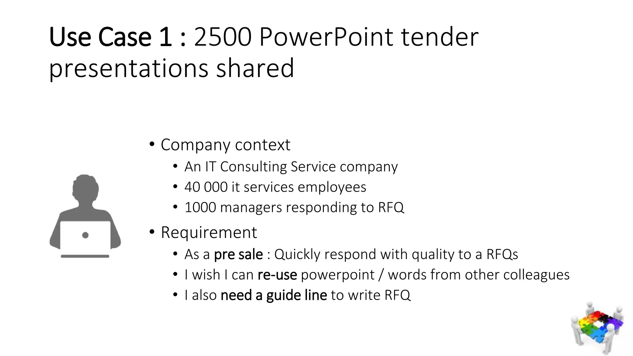 Use Case 1 : 2500 PowerPoint tender
presentations shared
• Company context
• An IT Consulting Service company
• 40 000 it services employees
• 1000 managers responding to RFQ
• Requirement
• As a pre sale : Quickly respond with quality to a RFQs
• I wish I can re-use powerpoint / words from other colleagues
• I also need a guide line to write RFQ
 