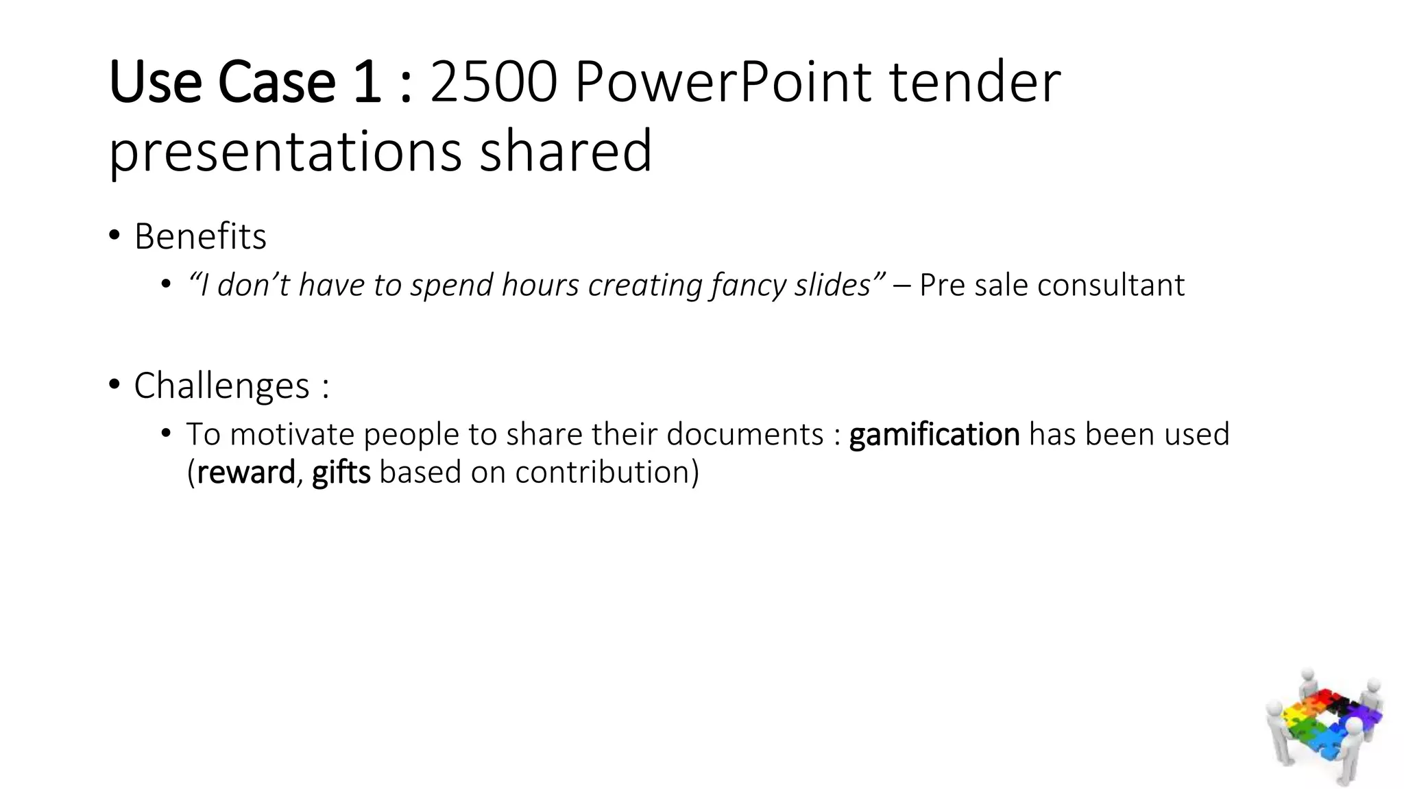 Use Case 1 : 2500 PowerPoint tender
presentations shared
• Benefits
• “I don’t have to spend hours creating fancy slides” – Pre sale consultant
• Challenges :
• To motivate people to share their documents : gamification has been used
(reward, gifts based on contribution)
 