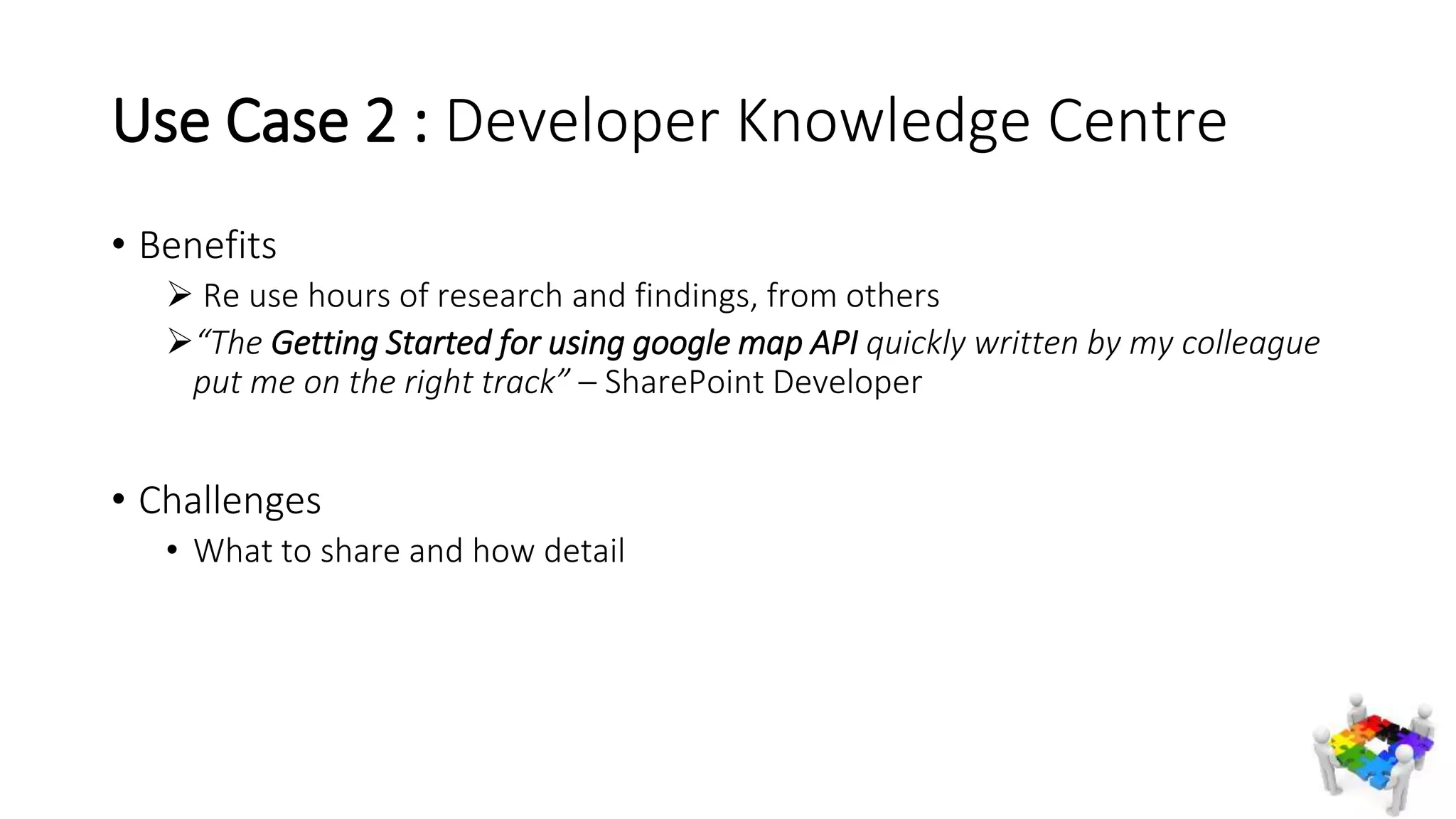 Use Case 2 : Developer Knowledge Centre
• Benefits
 Re use hours of research and findings, from others
“The Getting Started for using google map API quickly written by my colleague
put me on the right track” – SharePoint Developer
• Challenges
• What to share and how detail
 