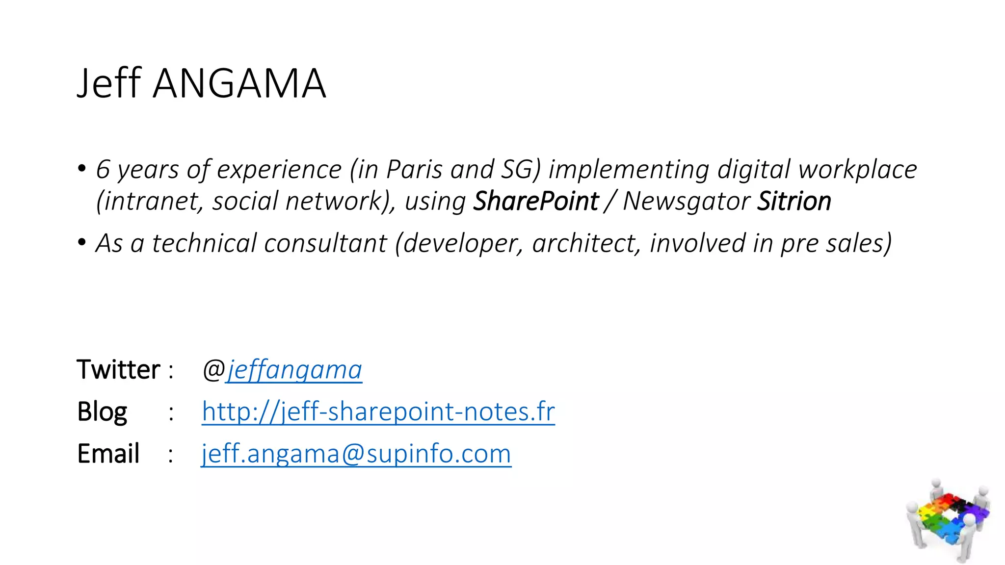 Jeff ANGAMA
• 6 years of experience (in Paris and SG) implementing digital workplace
(intranet, social network), using SharePoint / Newsgator Sitrion
• As a technical consultant (developer, architect, involved in pre sales)
Twitter : @jeffangama
Blog : http://jeff-sharepoint-notes.fr
Email : jeff.angama@supinfo.com
 