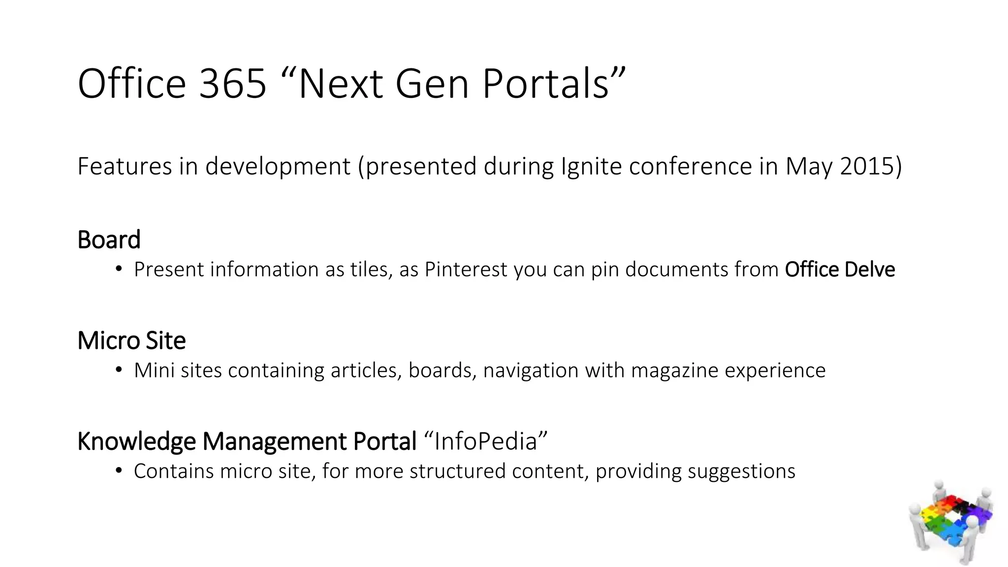 Office 365 “Next Gen Portals”
Features in development (presented during Ignite conference in May 2015)
Board
• Present information as tiles, as Pinterest you can pin documents from Office Delve
Micro Site
• Mini sites containing articles, boards, navigation with magazine experience
Knowledge Management Portal “InfoPedia”
• Contains micro site, for more structured content, providing suggestions
 