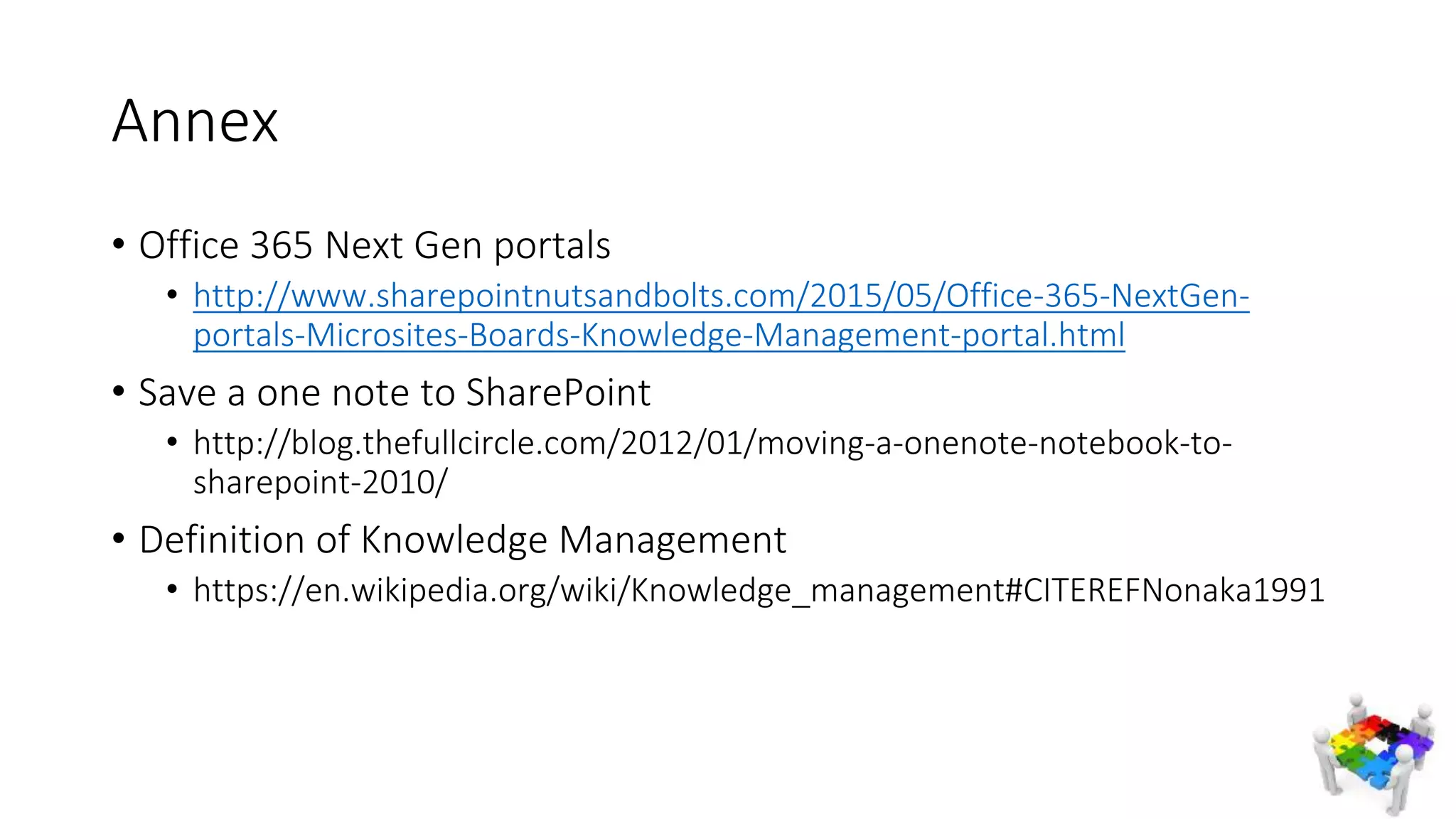 Annex
• Office 365 Next Gen portals
• http://www.sharepointnutsandbolts.com/2015/05/Office-365-NextGen-
portals-Microsites-Boards-Knowledge-Management-portal.html
• Save a one note to SharePoint
• http://blog.thefullcircle.com/2012/01/moving-a-onenote-notebook-to-
sharepoint-2010/
• Definition of Knowledge Management
• https://en.wikipedia.org/wiki/Knowledge_management#CITEREFNonaka1991
 