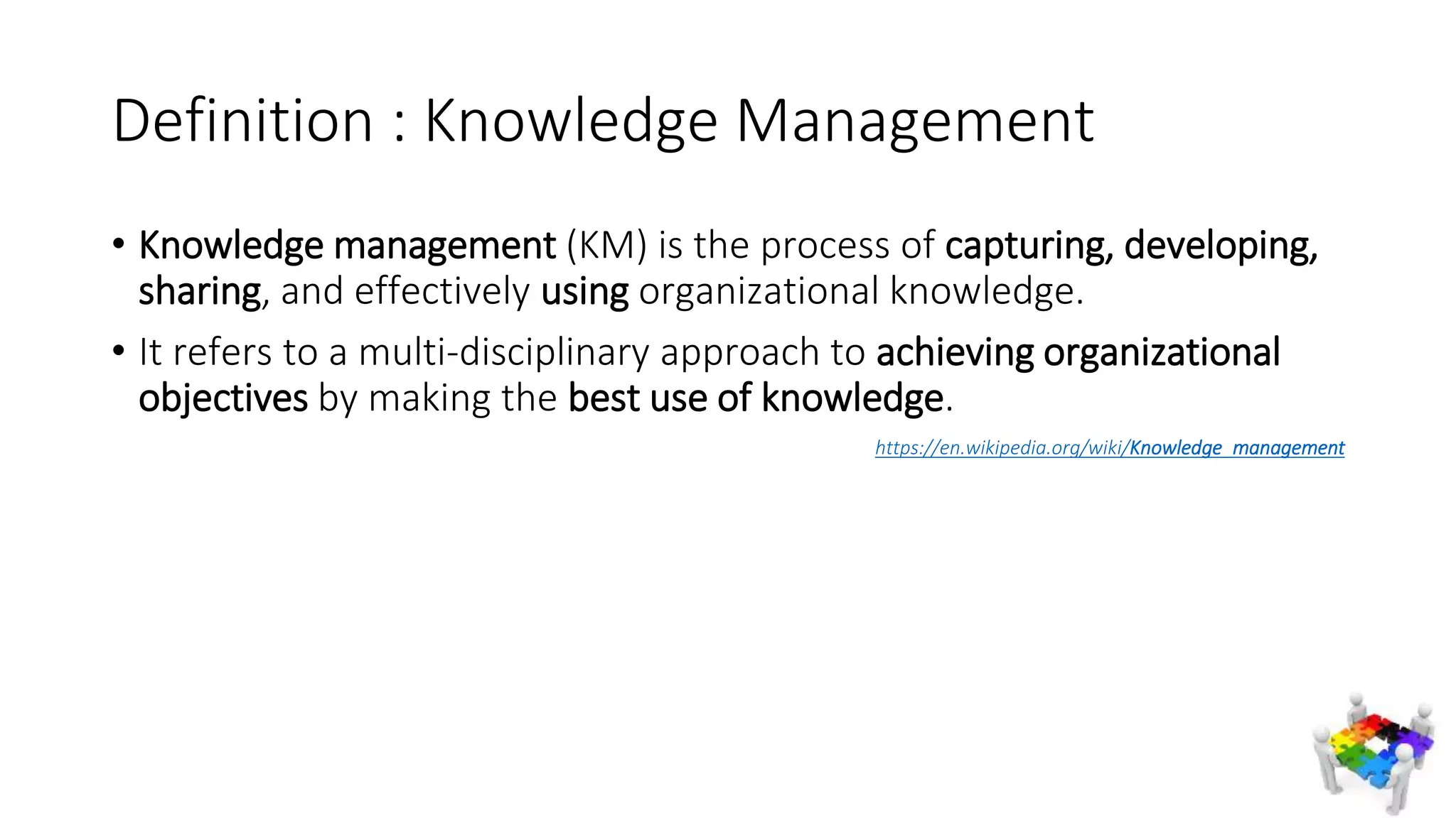Definition : Knowledge Management
• Knowledge management (KM) is the process of capturing, developing,
sharing, and effectively using organizational knowledge.
• It refers to a multi-disciplinary approach to achieving organizational
objectives by making the best use of knowledge.
https://en.wikipedia.org/wiki/Knowledge_management
 
