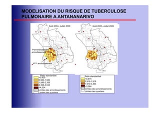 MODELISATION DU RISQUE DE TUBERCULOSE
PULMONAIRE A ANTANANARIVO
                       Août 2004- Juillet 2005          Août 2005- Juillet 2006




   1erarrondissement
   arrondissement




    4ème arrondissement




           Ratio standardisé                     Ratio standardisé
          <0,920
                                                 <0,915
          0,920-1,584
                                                 0,916-1,918
          1,585-2,355
                                                 1,919-3,363
          2,356-4,034
                                                 >3,364
          >4,034
                                                 Limites des arrondissements
          Limites des arrondissements
                                                 Limites des quartiers
          Limites des quartiers
 