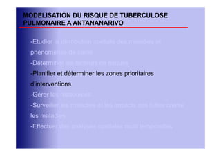 MODELISATION DU RISQUE DE TUBERCULOSE
PULMONAIRE A ANTANANARIVO

 -Etudier la distribution spatiale des maladies et
 phénomènes de santé
 -Déterminer les facteurs de risques
 -Planifier et déterminer les zones prioritaires
 d’interventions
 -Gérer les ressources
 -Surveiller les maladies et les impacts des luttes contre
 les maladies
 -Effectuer des analyses spatiales multi temporelles
 