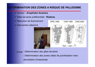 DETERMINATION DES ZONES A RISQUE DE PALUDISME
     Vecteur : Anopheles funestus
     Gîtes larvaires préférentiels : Rizières
     Réduction de financement            OPID 1998   CAID 1999   CAID 2000

     Intervention sélective




             - Détermination des gîtes larvaires
             - Détermination des zones cibles de pulvérisation intra-
             domiciliaire d’insecticide
 