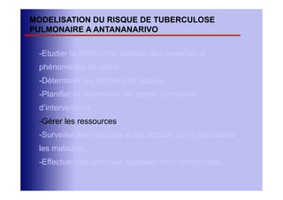 MODELISATION DU RISQUE DE TUBERCULOSE
PULMONAIRE A ANTANANARIVO

 -Etudier la distribution spatiale des maladies et
 phénomènes de santé
 -Déterminer les facteurs de risques
 -Planifier et déterminer les zones prioritaires
 d’interventions
 -Gérer les ressources
 -Surveiller les maladies et les impacts des luttes contre
 les maladies
 -Effectuer des analyses spatiales multi temporelles
 