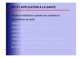 SIG ET APPLICATION A LA SANTE

-Etudier la distribution spatiale des maladies et
phénomènes de santé
-Déterminer les facteurs de risques
-Planifier et déterminer les zones prioritaires
d’interventions
-Gérer les ressources
-Effectuer des analyses spatiales multi temporelles
-Surveiller les maladies et les impacts des luttes contre
les maladies
 