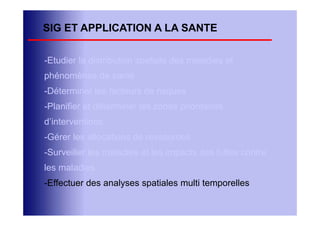 SIG ET APPLICATION A LA SANTE

-Etudier la distribution spatiale des maladies et
phénomènes de santé
-Déterminer les facteurs de risques
-Planifier et déterminer les zones prioritaires
d’interventions
-Gérer les allocations de ressources
-Surveiller les maladies et les impacts des luttes contre
les maladies
-Effectuer des analyses spatiales multi temporelles
 
