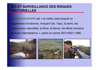 SIG ET SURVEILLANCE DES RISQUES
VECTORIELLES

L'environnement est « le milieu dans lequel un
organisme fonctionne, incluant l'air, l'eau, la terre, les
ressources naturelles, la flore, la faune, les êtres humains
et leurs interrelations », selon la norme ISO14001:1996
 