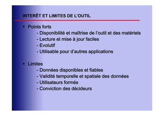 INTERÊT ET LIMITES DE L’OUTIL

 Points forts
      - Disponibilité et maîtrise de l’outil et des matériels
      - Lecture et mise à jour faciles
      - Evolutif
      - Utilisable pour d’autres applications

 Limites
      - Données disponibles et fiables
      - Validité temporelle et spatiale des données
      - Utilisateurs formés
      - Conviction des décideurs
 