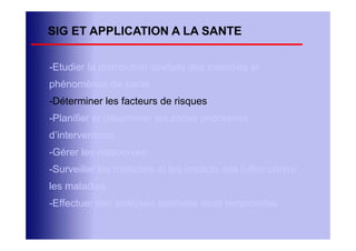 SIG ET APPLICATION A LA SANTE

-Etudier la distribution spatiale des maladies et
phénomènes de santé
-Déterminer les facteurs de risques
-Planifier et déterminer les zones prioritaires
d’interventions
-Gérer les ressources
-Surveiller les maladies et les impacts des luttes contre
les maladies
-Effectuer des analyses spatiales multi temporelles
 