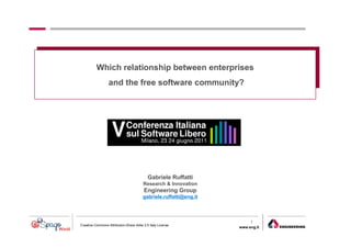 Which relationship between enterprises
                  and the free software community?




                                            Gabriele Ruffatti
                                         Research & Innovation
                                         Engineering Group
                                         gabriele.ruffatti@eng.it



                                                                         1
Creative Commons Attribution-Share Alike 2.5 Italy License
                                                                    www.eng.it
                                                                                 gabriele.ruffatti AT eng.it
 