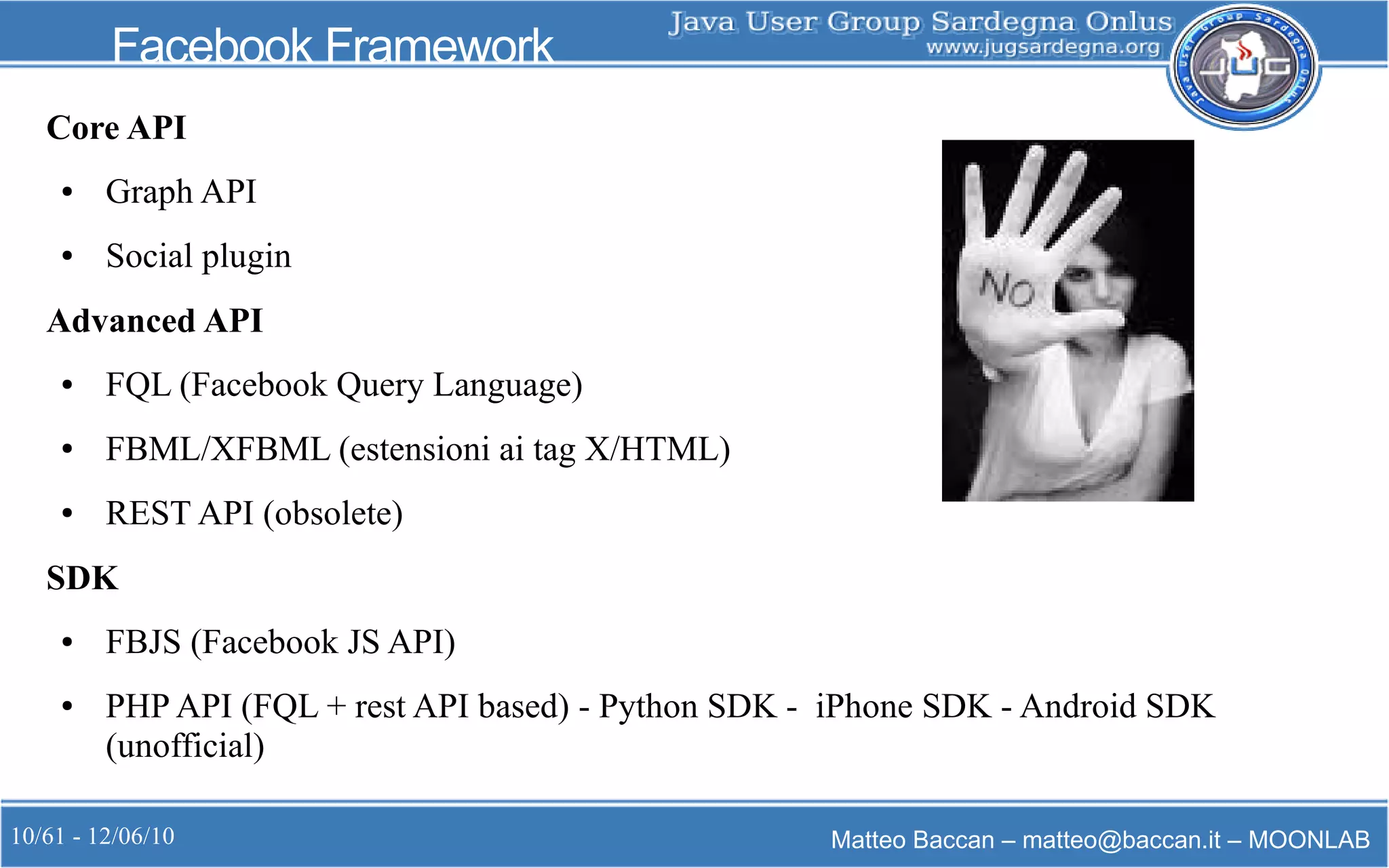 10/61 - 12/06/10 Matteo Baccan – matteo@baccan.it – MOONLAB
Facebook Framework
Core API
● Graph API
● Social plugin
Advanced API
● FQL (Facebook Query Language)
● FBML/XFBML (estensioni ai tag X/HTML)
● REST API (obsolete)
SDK
● FBJS (Facebook JS API)
● PHP API (FQL + rest API based) - Python SDK - iPhone SDK - Android SDK
(unofficial)
 
