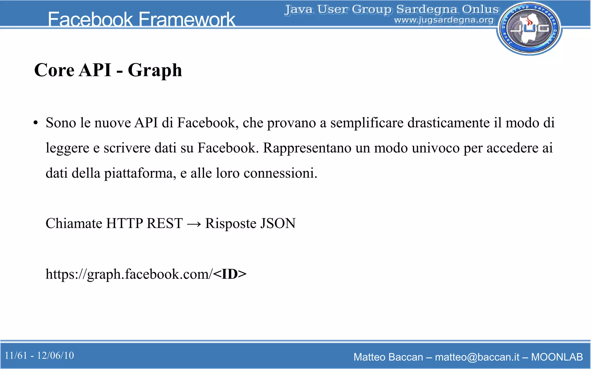11/61 - 12/06/10 Matteo Baccan – matteo@baccan.it – MOONLAB
Facebook Framework
Core API - Graph
● Sono le nuove API di Facebook, che provano a semplificare drasticamente il modo di
leggere e scrivere dati su Facebook. Rappresentano un modo univoco per accedere ai
dati della piattaforma, e alle loro connessioni.
Chiamate HTTP REST → Risposte JSON
https://graph.facebook.com/<ID>
 