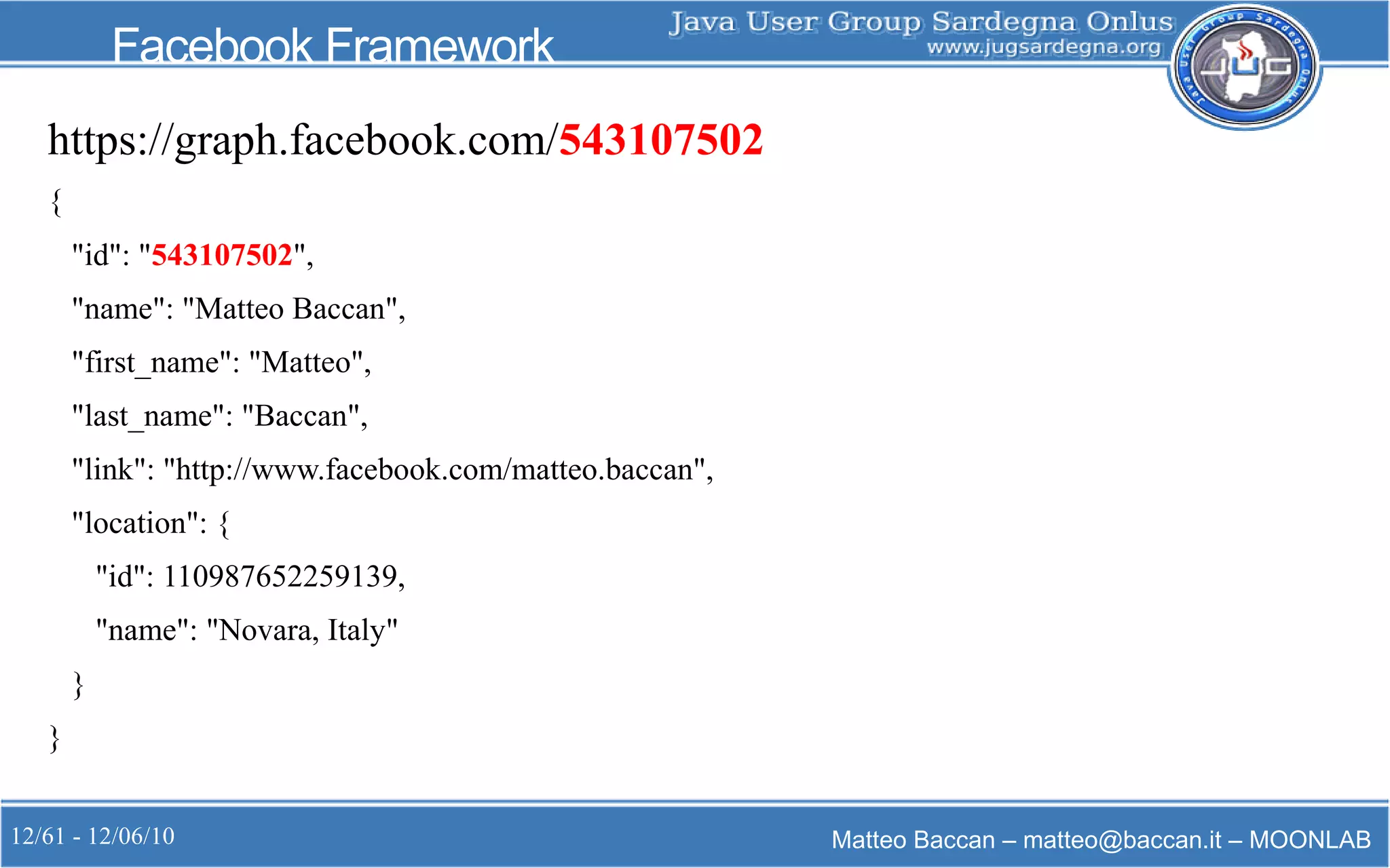 12/61 - 12/06/10 Matteo Baccan – matteo@baccan.it – MOONLAB
Facebook Framework
https://graph.facebook.com/543107502
{
"id": "543107502",
"name": "Matteo Baccan",
"first_name": "Matteo",
"last_name": "Baccan",
"link": "http://www.facebook.com/matteo.baccan",
"location": {
"id": 110987652259139,
"name": "Novara, Italy"
}
}
 