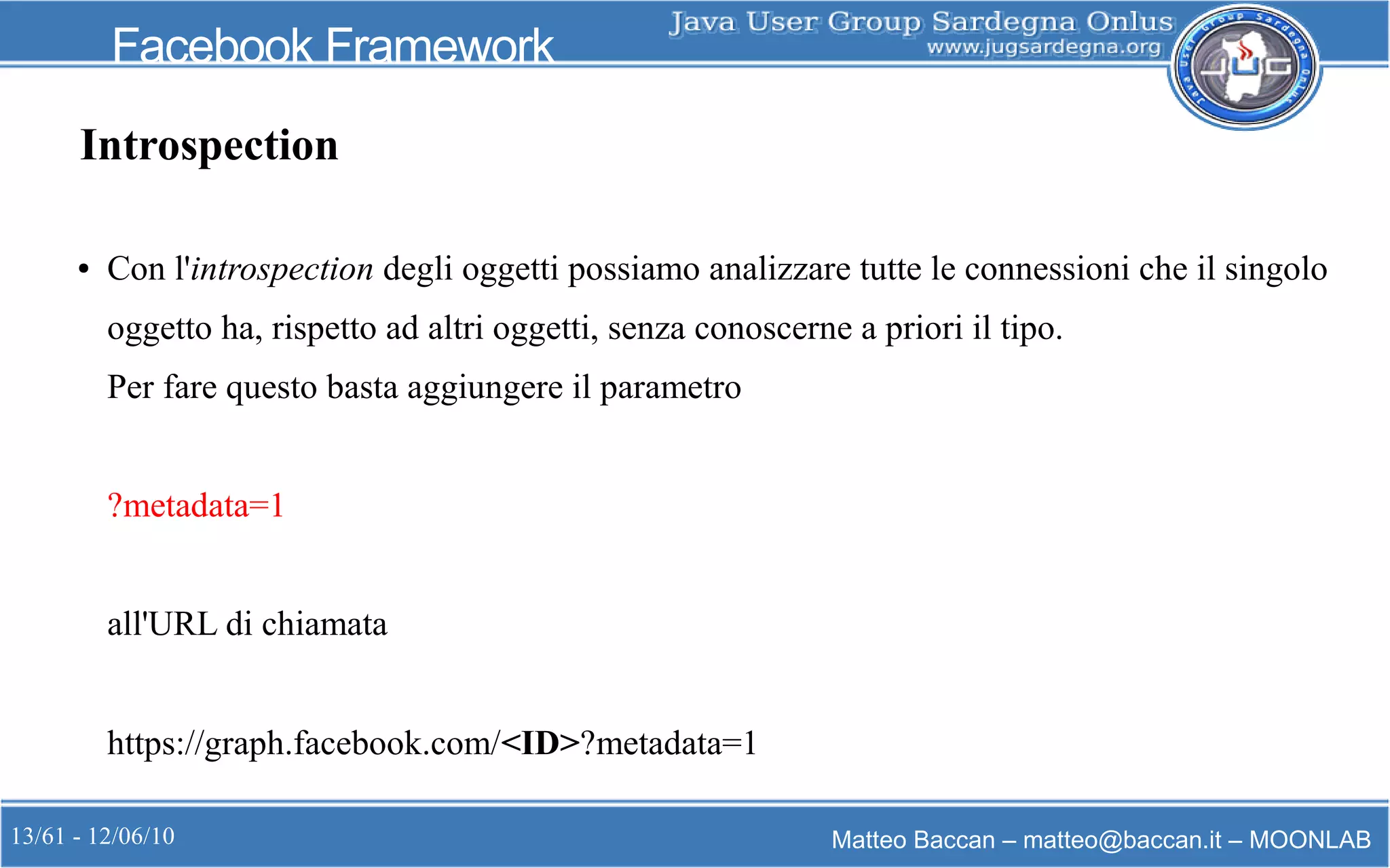 13/61 - 12/06/10 Matteo Baccan – matteo@baccan.it – MOONLAB
Facebook Framework
Introspection
● Con l'introspection degli oggetti possiamo analizzare tutte le connessioni che il singolo
oggetto ha, rispetto ad altri oggetti, senza conoscerne a priori il tipo.
Per fare questo basta aggiungere il parametro
?metadata=1
all'URL di chiamata
https://graph.facebook.com/<ID>?metadata=1
 
