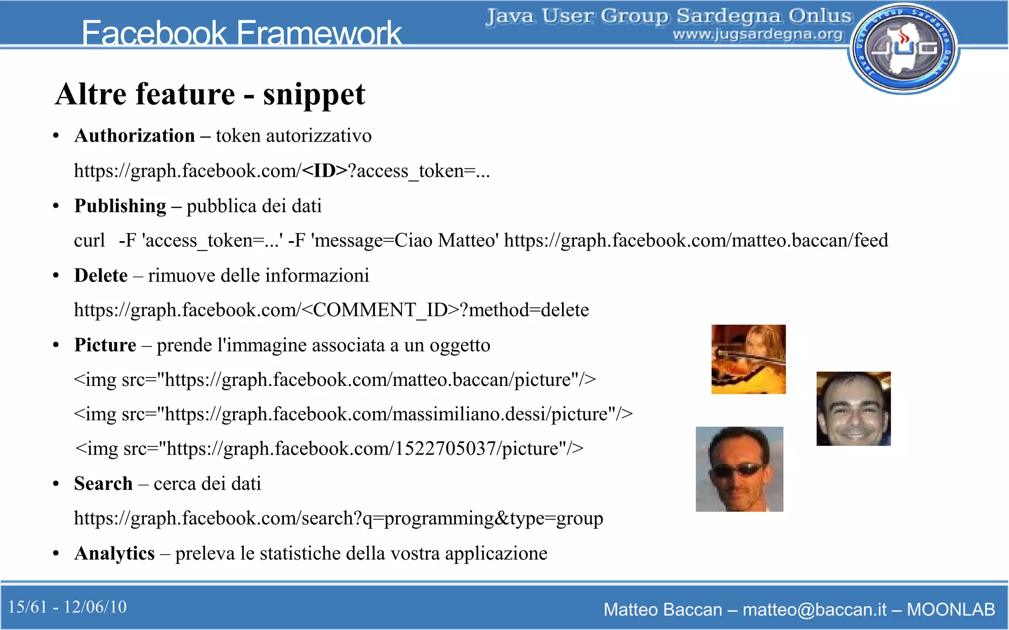 15/61 - 12/06/10 Matteo Baccan – matteo@baccan.it – MOONLAB
Facebook Framework
Altre feature - snippet
● Authorization – token autorizzativo
https://graph.facebook.com/<ID>?access_token=...
● Publishing – pubblica dei dati
curl -F 'access_token=...' -F 'message=Ciao Matteo' https://graph.facebook.com/matteo.baccan/feed
● Delete – rimuove delle informazioni
https://graph.facebook.com/<COMMENT_ID>?method=delete
● Picture – prende l'immagine associata a un oggetto
<img src="https://graph.facebook.com/matteo.baccan/picture"/>
<img src="https://graph.facebook.com/massimiliano.dessi/picture"/>
<img src="https://graph.facebook.com/1522705037/picture"/>
● Search – cerca dei dati
https://graph.facebook.com/search?q=programming&type=group
● Analytics – preleva le statistiche della vostra applicazione
 